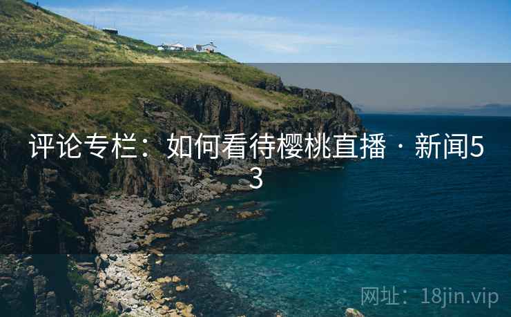 评论专栏:如何看待樱桃直播 · 新闻53 第2张 评论专栏:如何看待樱桃直播 · 新闻53 第2张