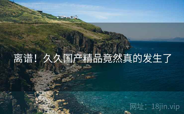 离谱！久久国产精品竟然真的发生了  第2张