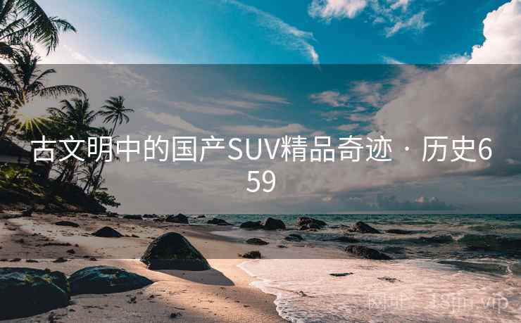 古文明中的国产SUV精品奇迹 · 历史659 第2张 古文明中的国产SUV精品奇迹 · 历史659 第2张