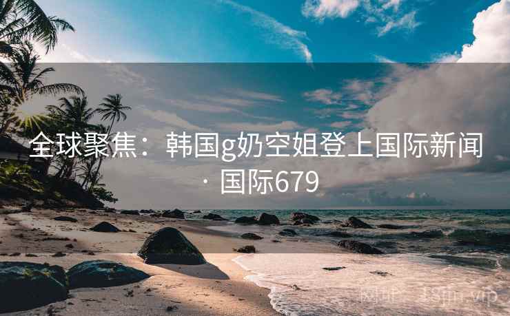 全球聚焦:韩国g奶空姐登上国际新闻 · 国际679 第2张 全球聚焦:韩国g奶空姐登上国际新闻 · 国际679 第2张