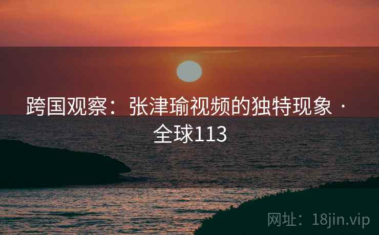 跨国观察:张津瑜视频的独特现象 · 全球113 第2张 跨国观察:张津瑜视频的独特现象 · 全球113 第2张