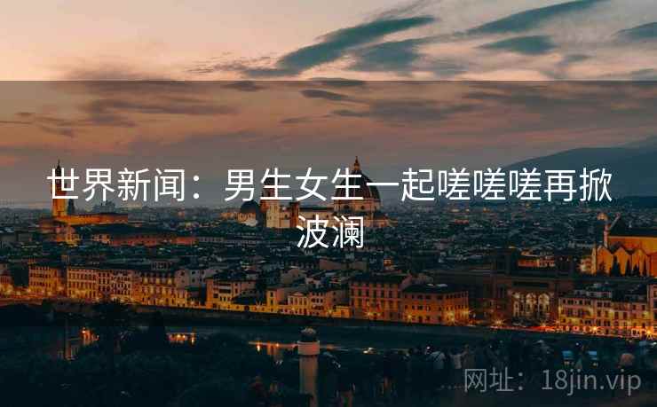 世界新闻：男生女生一起嗟嗟嗟再掀波澜  第1张