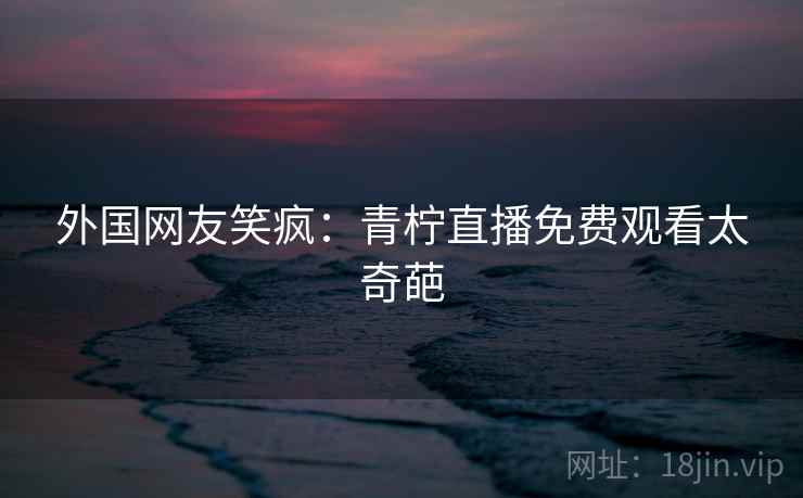 外国网友笑疯:青柠直播免费观看太奇葩 第2张 外国网友笑疯:青柠直播免费观看太奇葩 第2张