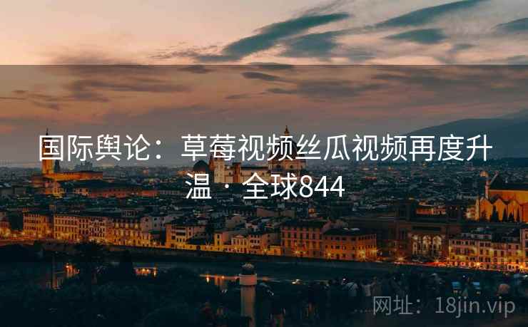 国际舆论:草莓视频丝瓜视频再度升温 · 全球844 第2张 国际舆论:草莓视频丝瓜视频再度升温 · 全球844 第2张