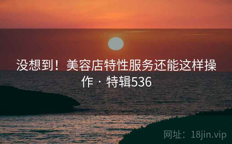 没想到!美容店特性服务还能这样操作 · 特辑536 第2张 没想到!美容店特性服务还能这样操作 · 特辑536 第2张