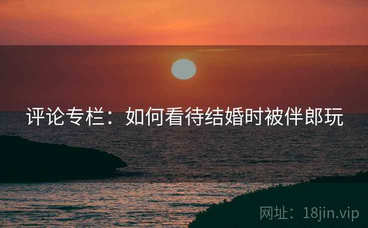 评论专栏:如何看待结婚时被伴郎玩 第2张 评论专栏:如何看待结婚时被伴郎玩 第2张
