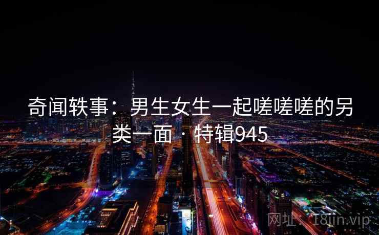 奇闻轶事:男生女生一起嗟嗟嗟的另类一面 · 特辑945 第2张 奇闻轶事:男生女生一起嗟嗟嗟的另类一面 · 特辑945 第2张