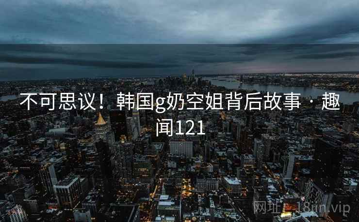 不可思议！韩国g奶空姐背后故事 · 趣闻121  第2张