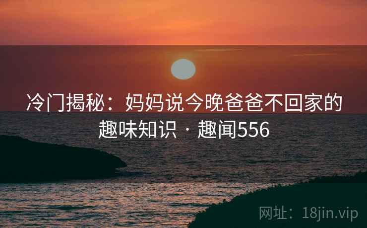 冷门揭秘:妈妈说今晚爸爸不回家的趣味知识 · 趣闻556 第2张 冷门揭秘:妈妈说今晚爸爸不回家的趣味知识 · 趣闻556 第2张